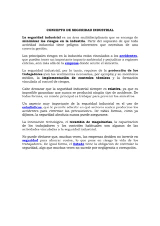 CONCEPTO DE SEGURIDAD INDUSTRIAL
La seguridad industrial es un área multidisciplinaria que se encarga de
minimizar los riesgos en la industria. Parte del supuesto de que toda
actividad industrial tiene peligros inherentes que necesitan de una
correcta gestión.
Los principales riesgos en la industria están vinculados a los accidentes,
que pueden tener un importante impacto ambiental y perjudicar a regiones
enteras, aún más allá de la empresa donde ocurre el siniestro.
La seguridad industrial, por lo tanto, requiere de la protección de los
trabajadores (con las vestimentas necesarias, por ejemplo) y su monitoreo
médico, la implementación de controles técnicos y la formación
vinculada al control de riesgos.
Cabe destacar que la seguridad industrial siempre es relativa, ya que es
imposible garantizar que nunca se producirá ningún tipo de accidente. De
todas formas, su misión principal es trabajar para prevenir los siniestros.
Un aspecto muy importante de la seguridad industrial es el uso de
estadísticas, que le permite advertir en qué sectores suelen producirse los
accidentes para extremar las precauciones. De todas formas, como ya
dijimos, la seguridad absoluta nunca puede asegurarse.
La innovación tecnológica, el recambio de maquinarias, la capacitación
de los trabajadores y los controles habituales son algunas de las
actividades vinculadas a la seguridad industrial.
No puede obviarse que, muchas veces, las empresas deciden no invertir en
seguridad para ahorrar costos, lo que pone en riesgo la vida de los
trabajadores. De igual forma, el Estado tiene la obligación de controlar la
seguridad, algo que muchas veces no sucede por negligencia o corrupción.
 