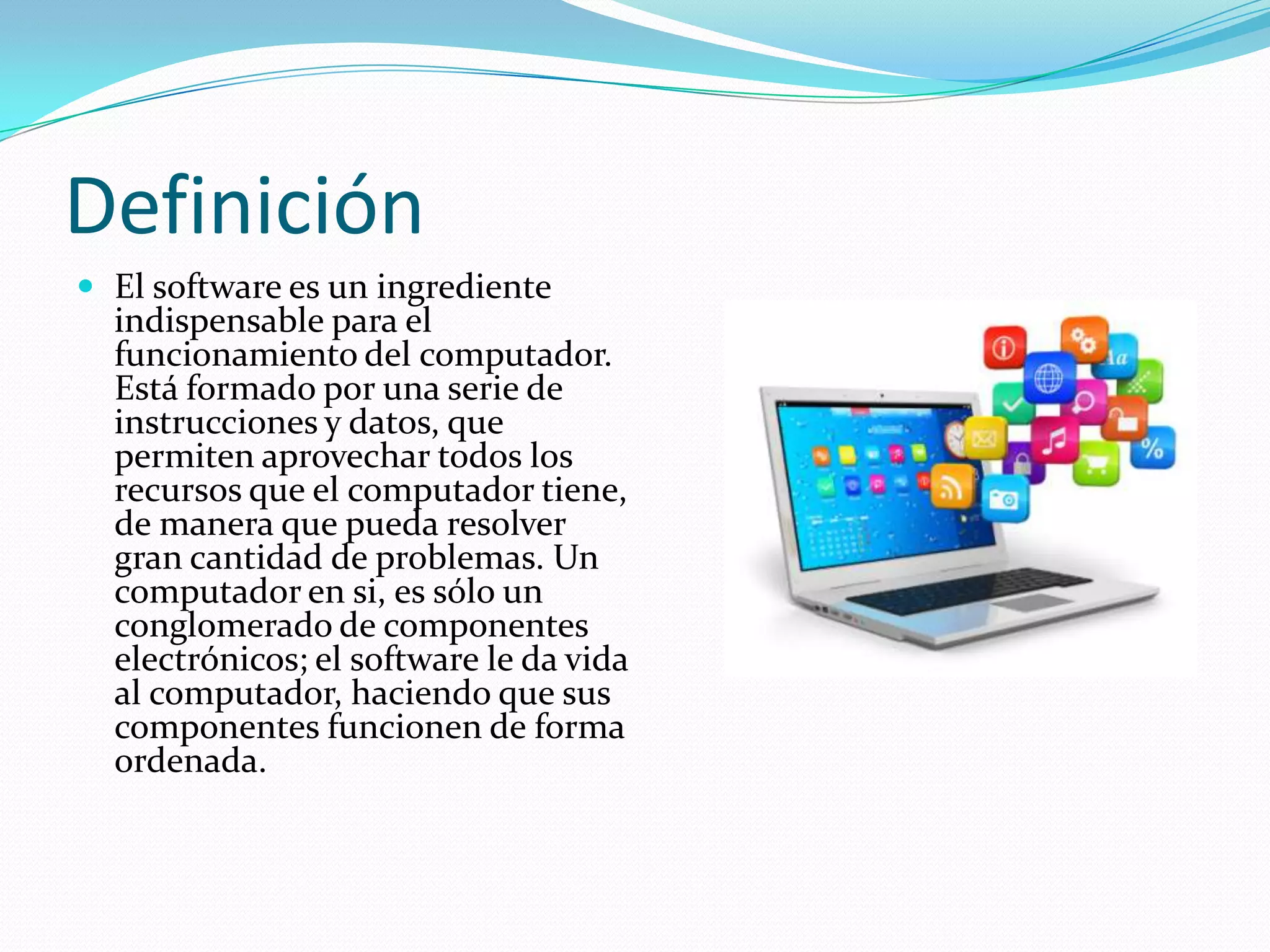 Definición
 El software es un ingrediente
indispensable para el
funcionamiento del computador.
Está formado por una serie de
instrucciones y datos, que
permiten aprovechar todos los
recursos que el computador tiene,
de manera que pueda resolver
gran cantidad de problemas. Un
computador en si, es sólo un
conglomerado de componentes
electrónicos; el software le da vida
al computador, haciendo que sus
componentes funcionen de forma
ordenada.
 