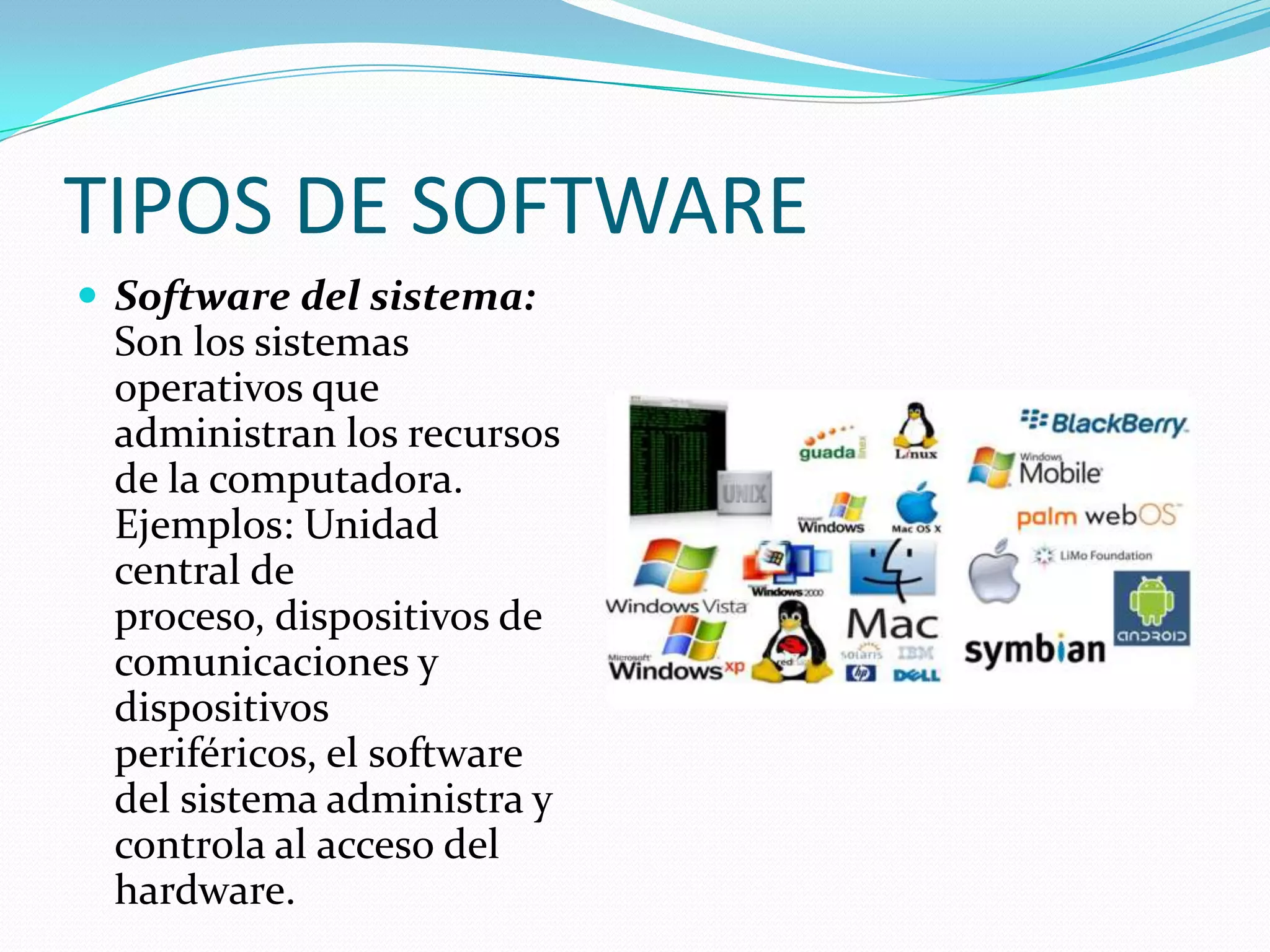 TIPOS DE SOFTWARE
 Software del sistema:
Son los sistemas
operativos que
administran los recursos
de la computadora.
Ejemplos: Unidad
central de
proceso, dispositivos de
comunicaciones y
dispositivos
periféricos, el software
del sistema administra y
controla al acceso del
hardware.
 