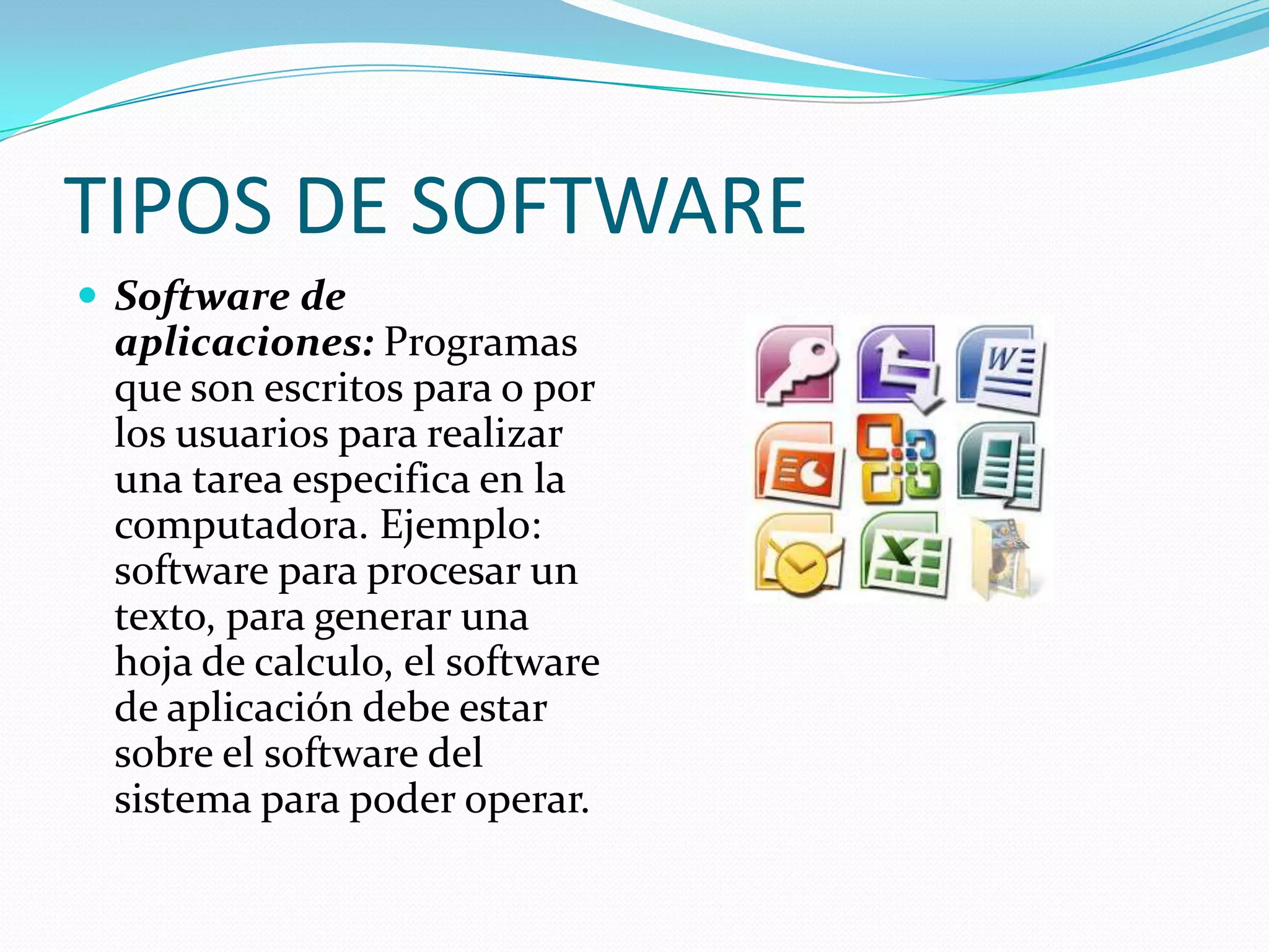 TIPOS DE SOFTWARE
 Software de
aplicaciones: Programas
que son escritos para o por
los usuarios para realizar
una tarea especifica en la
computadora. Ejemplo:
software para procesar un
texto, para generar una
hoja de calculo, el software
de aplicación debe estar
sobre el software del
sistema para poder operar.
 