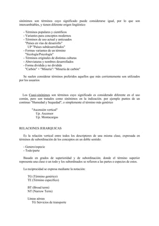 sinónimos son términos cuyo significado puede considerarse igual, por lo que son
intercambiables, y tienen diferente origen lingüístico

   - Términos populares y científicos
   - Variantes para conceptos modernos
   - Términos de uso actual y anticuados
     "Países en vías de desarrollo"
       UP "Países subdesarrollados"
   - Formas variantes de un término
     "Sicología/Psicología"
   - Términos originales de distintas culturas
   - Abreviaturas y nombres desarrollados
   - Forma dividida y no dividida
     "Carbón" + "Minería"/ "Minería de carbón"

   Se suelen considerar términos preferidos aquellos que más corrientemente son utilizados
por los usuarios



  Los Cuasi-sinónimos son términos cuyo significado es considerado diferente en el uso
común, pero son tratados como sinónimos en la indización. por ejemplo puntos de un
continuo "Humedad y Sequedad", o simplemente el término más genérico

         "Ascensión vertical"
            Up. Ascensor
            Up. Montacargas


RELACIONES JERARQUICAS

   Es la relación vertical entre todos los descriptores de una misma clase, expresada en
términos de subordinación de los conceptos en un doble sentido:

   - Genero/especie
   - Todo/parte

   Basado en grados de superioridad y de subordinación; donde el término superior
representa una clase o un todo y los subordinados se refieren a las partes o especies de estos.

   La reciprocidad se expresa mediante la notación:

      TG (Término genérico)
      TE (Término específico)

      BT (Broad term)
      NT (Narrow Term)

      Líneas aéreas
         TG Servicios de transporte
 