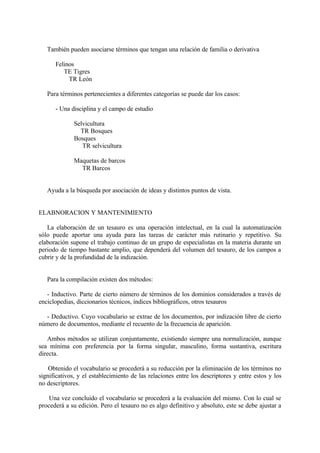 También pueden asociarse términos que tengan una relación de familia o derivativa

      Felinos
         TE Tigres
           TR León

   Para términos pertenecientes a diferentes categorías se puede dar los casos:

      - Una disciplina y el campo de estudio

              Selvicultura
                TR Bosques
              Bosques
                 TR selvicultura

              Maquetas de barcos
                TR Barcos


   Ayuda a la búsqueda por asociación de ideas y distintos puntos de vista.


ELABNORACION Y MANTENIMIENTO

   La elaboración de un tesauro es una operación intelectual, en la cual la automatización
sólo puede aportar una ayuda para las tareas de carácter más rutinario y repetitivo. Su
elaboración supone el trabajo continuo de un grupo de especialistas en la materia durante un
periodo de tiempo bastante amplio, que dependerá del volumen del tesauro, de los campos a
cubrir y de la profundidad de la indización.


   Para la compilación existen dos métodos:

   - Inductivo. Parte de cierto número de términos de los dominios considerados a través de
enciclopedias, diccionarios técnicos, índices bibliográficos, otros tesauros

  - Deductivo. Cuyo vocabulario se extrae de los documentos, por indización libre de cierto
número de documentos, mediante el recuento de la frecuencia de aparición.

   Ambos métodos se utilizan conjuntamente, existiendo siempre una normalización, aunque
sea mínima con preferencia por la forma singular, masculino, forma sustantiva, escritura
directa.

    Obtenido el vocabulario se procederá a su reducción por la eliminación de los términos no
significativos, y el establecimiento de las relaciones entre los descriptores y entre estos y los
no descriptores.

    Una vez concluido el vocabulario se procederá a la evaluación del mismo. Con lo cual se
procederá a su edición. Pero el tesauro no es algo definitivo y absoluto, este se debe ajustar a
 