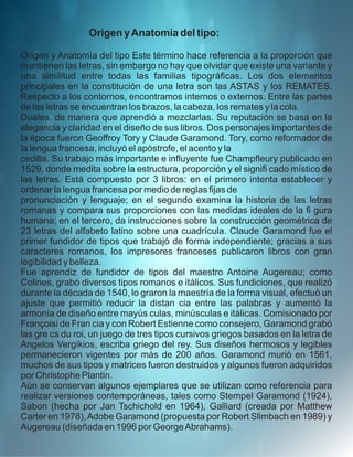 Origen yAnatomía del tipo:
Origen y Anatomía del tipo Este término hace referencia a la proporción que
mantienen las letras, sin embargo no hay que olvidar que existe una variante y
una similitud entre todas las familias tipográﬁcas. Los dos elementos
principales en la constitución de una letra son las ASTAS y los REMATES.
Respecto a los contornos, encontramos internos o externos. Entre las partes
de las letras se encuentran los brazos, la cabeza, los remates y la cola.
Duales, de manera que aprendió a mezclarlas. Su reputación se basa en la
elegancia y claridad en el diseño de sus libros. Dos personajes importantes de
la época fueron Geoffroy Tory y Claude Garamond. Tory, como reformador de
la lengua francesa, incluyó el apóstrofe, el acento y la
cedilla. Su trabajo más importante e inﬂuyente fue Champﬂeury publicado en
1529, donde medita sobre la estructura, proporción y el signiﬁ cado místico de
las letras. Está compuesto por 3 libros: en el primero intenta establecer y
ordenar la lengua francesa por medio de reglas ﬁjas de
pronunciación y lenguaje; en el segundo examina la historia de las letras
romanas y compara sus proporciones con las medidas ideales de la ﬁ gura
humana; en el tercero, da instrucciones sobre la construcción geométrica de
23 letras del alfabeto latino sobre una cuadrícula. Claude Garamond fue el
primer fundidor de tipos que trabajó de forma independiente; gracias a sus
caracteres romanos, los impresores franceses publicaron libros con gran
legibilidad y belleza.
Fue aprendiz de fundidor de tipos del maestro Antoine Augereau; como
Colines, grabó diversos tipos romanos e itálicos. Sus fundiciones, que realizó
durante la década de 1540, lo graron la maestría de la forma visual, efectuó un
ajuste que permitió reducir la distan cia entre las palabras y aumentó la
armonía de diseño entre mayús culas, minúsculas e itálicas. Comisionado por
Françoisi de Fran cia y con Robert Estienne como consejero, Garamond grabó
las gre cs du roi, un juego de tres tipos cursivos griegos basados en la letra de
Angelos Vergikios, escriba griego del rey. Sus diseños hermosos y legibles
permanecieron vigentes por más de 200 años. Garamond murió en 1561,
muchos de sus tipos y matrices fueron destruidos y algunos fueron adquiridos
por Christophe Plantin.
Aún se conservan algunos ejemplares que se utilizan como referencia para
realizar versiones contemporáneas, tales como Stempel Garamond (1924),
Sabon (hecha por Jan Tschichold en 1964), Galliard (creada por Matthew
Carter en 1978),Adobe Garamond (propuesta por Robert Slimbach en 1989) y
Augereau (diseñada en 1996 por GeorgeAbrahams).
 