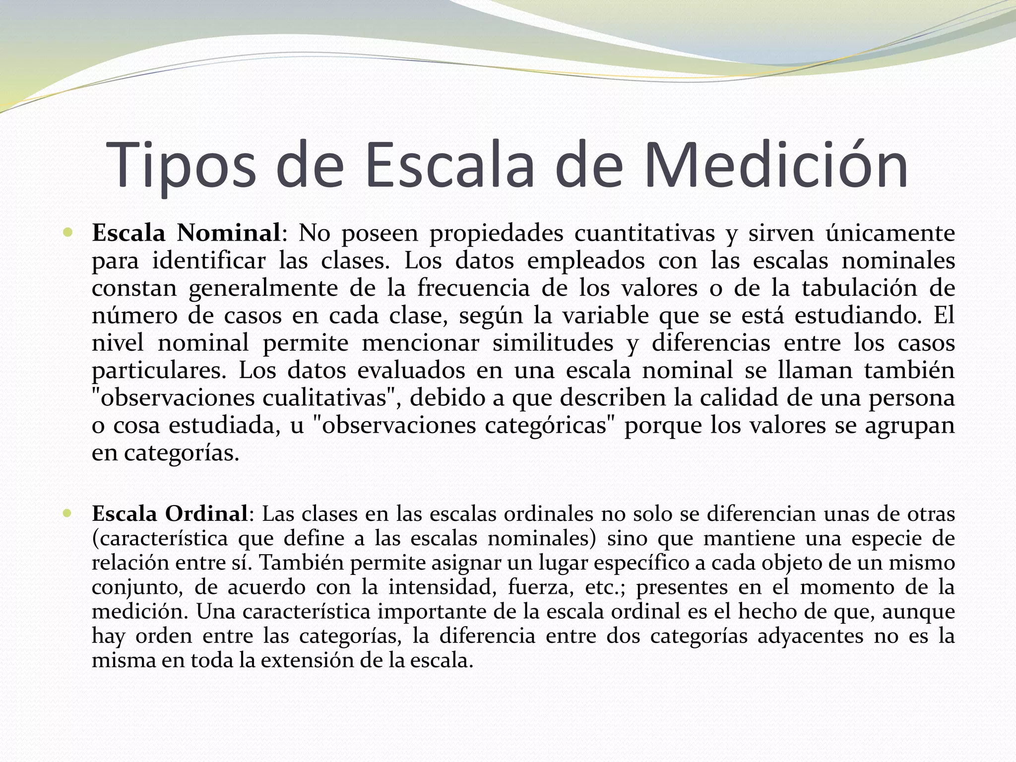 Tipos de Escala de Medición
 Escala Nominal: No poseen propiedades cuantitativas y sirven únicamente
para identificar las clases. Los datos empleados con las escalas nominales
constan generalmente de la frecuencia de los valores o de la tabulación de
número de casos en cada clase, según la variable que se está estudiando. El
nivel nominal permite mencionar similitudes y diferencias entre los casos
particulares. Los datos evaluados en una escala nominal se llaman también
"observaciones cualitativas", debido a que describen la calidad de una persona
o cosa estudiada, u "observaciones categóricas" porque los valores se agrupan
en categorías.
 Escala Ordinal: Las clases en las escalas ordinales no solo se diferencian unas de otras
(característica que define a las escalas nominales) sino que mantiene una especie de
relación entre sí. También permite asignar un lugar específico a cada objeto de un mismo
conjunto, de acuerdo con la intensidad, fuerza, etc.; presentes en el momento de la
medición. Una característica importante de la escala ordinal es el hecho de que, aunque
hay orden entre las categorías, la diferencia entre dos categorías adyacentes no es la
misma en toda la extensión de la escala.
 