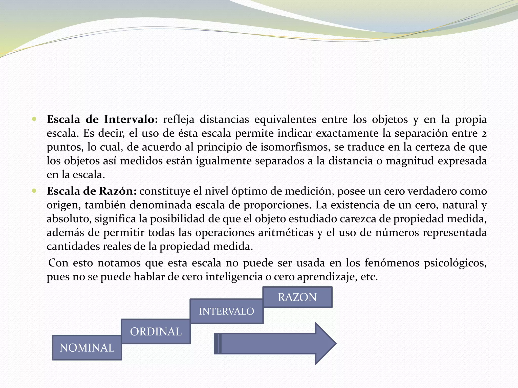  Escala de Intervalo: refleja distancias equivalentes entre los objetos y en la propia
escala. Es decir, el uso de ésta escala permite indicar exactamente la separación entre 2
puntos, lo cual, de acuerdo al principio de isomorfismos, se traduce en la certeza de que
los objetos así medidos están igualmente separados a la distancia o magnitud expresada
en la escala.
 Escala de Razón: constituye el nivel óptimo de medición, posee un cero verdadero como
origen, también denominada escala de proporciones. La existencia de un cero, natural y
absoluto, significa la posibilidad de que el objeto estudiado carezca de propiedad medida,
además de permitir todas las operaciones aritméticas y el uso de números representada
cantidades reales de la propiedad medida.
Con esto notamos que esta escala no puede ser usada en los fenómenos psicológicos,
pues no se puede hablar de cero inteligencia o cero aprendizaje, etc.
NOMINAL
ORDINAL
INTERVALO
RAZON
 