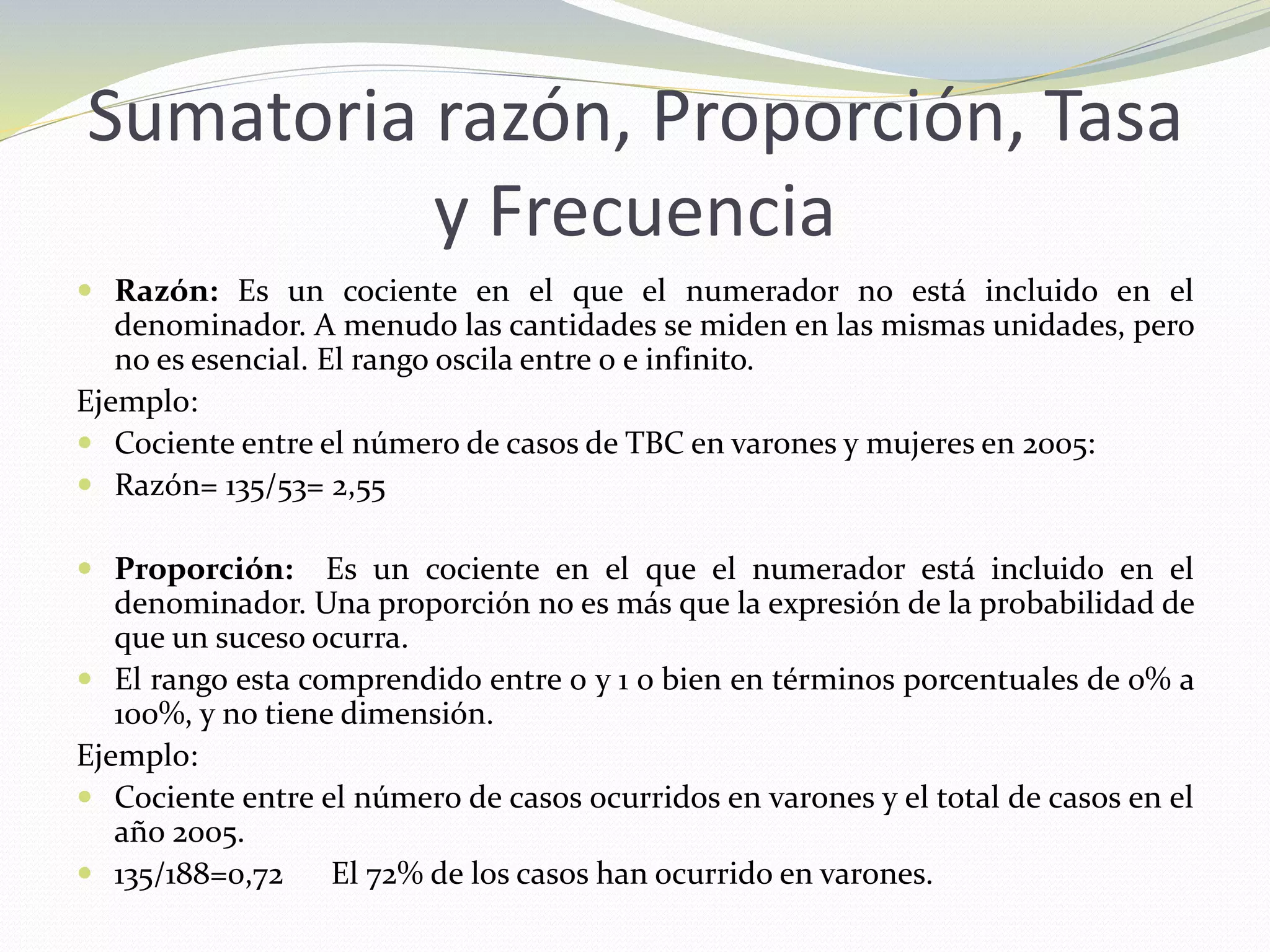 Sumatoria razón, Proporción, Tasa
y Frecuencia
 Razón: Es un cociente en el que el numerador no está incluido en el
denominador. A menudo las cantidades se miden en las mismas unidades, pero
no es esencial. El rango oscila entre 0 e infinito.
Ejemplo:
 Cociente entre el número de casos de TBC en varones y mujeres en 2005:
 Razón= 135/53= 2,55
 Proporción: Es un cociente en el que el numerador está incluido en el
denominador. Una proporción no es más que la expresión de la probabilidad de
que un suceso ocurra.
 El rango esta comprendido entre 0 y 1 o bien en términos porcentuales de 0% a
100%, y no tiene dimensión.
Ejemplo:
 Cociente entre el número de casos ocurridos en varones y el total de casos en el
año 2005.
 135/188=0,72 El 72% de los casos han ocurrido en varones.
 