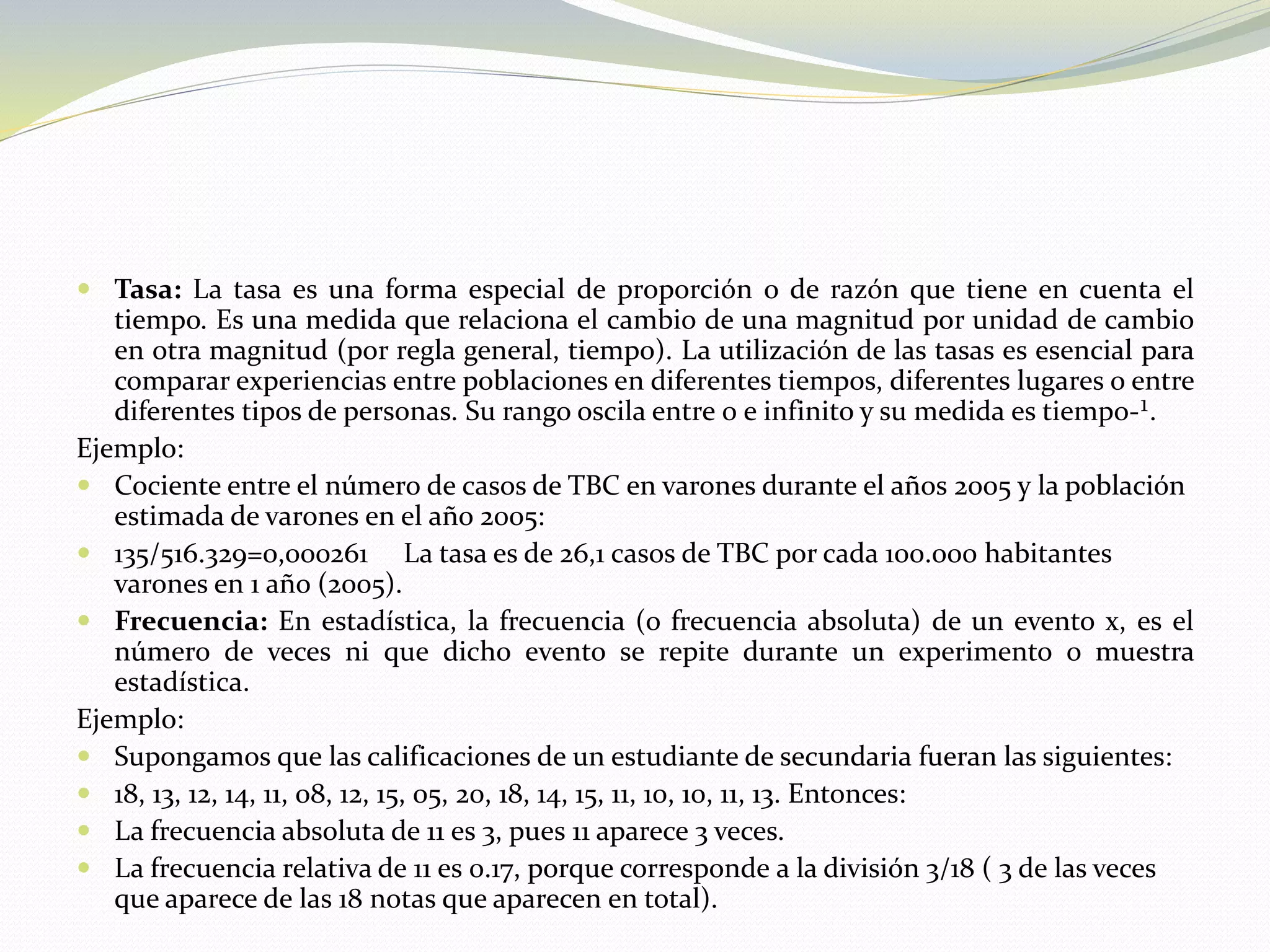  Tasa: La tasa es una forma especial de proporción o de razón que tiene en cuenta el
tiempo. Es una medida que relaciona el cambio de una magnitud por unidad de cambio
en otra magnitud (por regla general, tiempo). La utilización de las tasas es esencial para
comparar experiencias entre poblaciones en diferentes tiempos, diferentes lugares o entre
diferentes tipos de personas. Su rango oscila entre 0 e infinito y su medida es tiempo-¹.
Ejemplo:
 Cociente entre el número de casos de TBC en varones durante el años 2005 y la población
estimada de varones en el año 2005:
 135/516.329=0,000261 La tasa es de 26,1 casos de TBC por cada 100.000 habitantes
varones en 1 año (2005).
 Frecuencia: En estadística, la frecuencia (o frecuencia absoluta) de un evento x, es el
número de veces ni que dicho evento se repite durante un experimento o muestra
estadística.
Ejemplo:
 Supongamos que las calificaciones de un estudiante de secundaria fueran las siguientes:
 18, 13, 12, 14, 11, 08, 12, 15, 05, 20, 18, 14, 15, 11, 10, 10, 11, 13. Entonces:
 La frecuencia absoluta de 11 es 3, pues 11 aparece 3 veces.
 La frecuencia relativa de 11 es 0.17, porque corresponde a la división 3/18 ( 3 de las veces
que aparece de las 18 notas que aparecen en total).
 