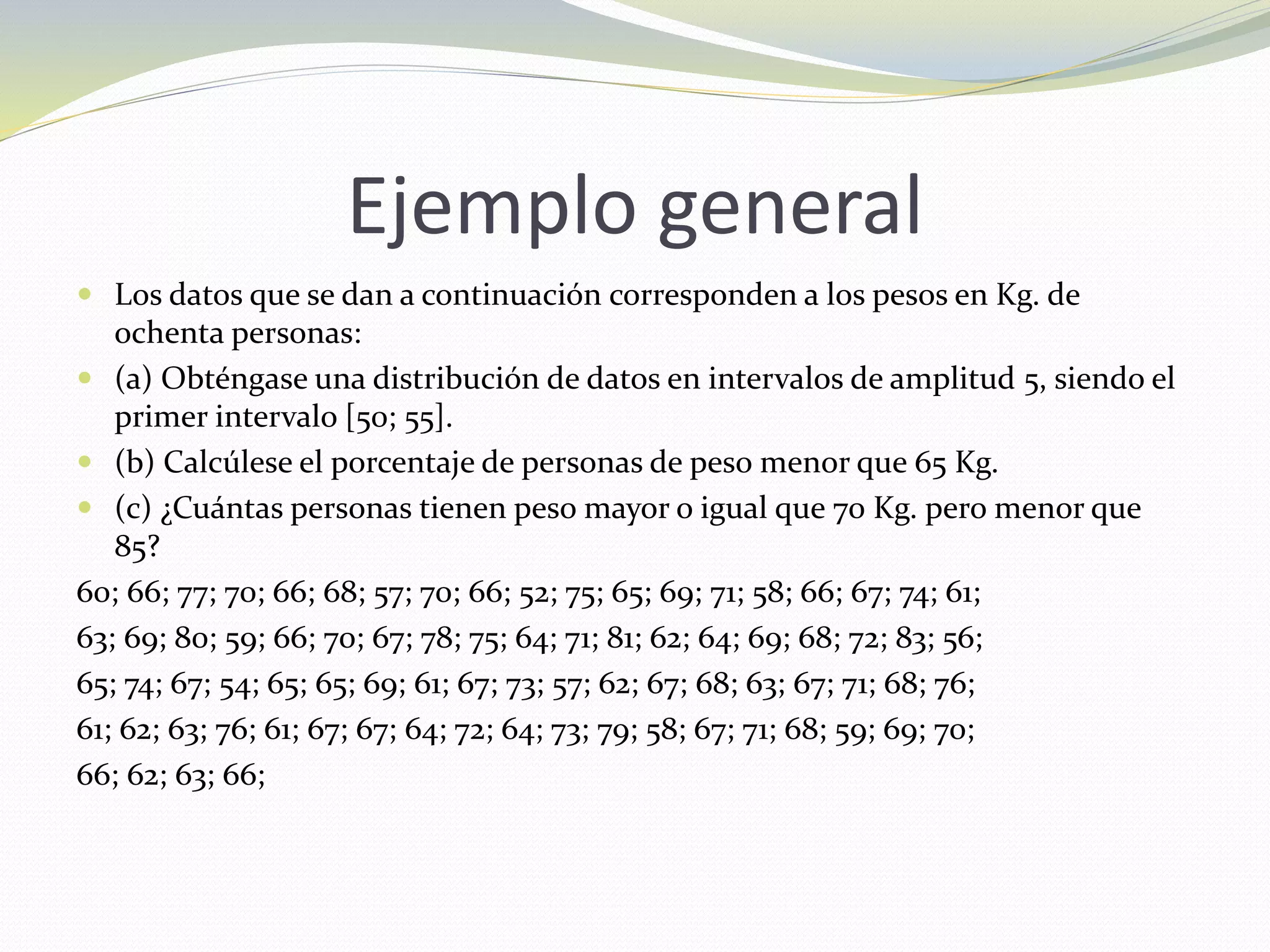 Ejemplo general
 Los datos que se dan a continuación corresponden a los pesos en Kg. de
ochenta personas:
 (a) Obténgase una distribución de datos en intervalos de amplitud 5, siendo el
primer intervalo [50; 55].
 (b) Calcúlese el porcentaje de personas de peso menor que 65 Kg.
 (c) ¿Cuántas personas tienen peso mayor o igual que 70 Kg. pero menor que
85?
60; 66; 77; 70; 66; 68; 57; 70; 66; 52; 75; 65; 69; 71; 58; 66; 67; 74; 61;
63; 69; 80; 59; 66; 70; 67; 78; 75; 64; 71; 81; 62; 64; 69; 68; 72; 83; 56;
65; 74; 67; 54; 65; 65; 69; 61; 67; 73; 57; 62; 67; 68; 63; 67; 71; 68; 76;
61; 62; 63; 76; 61; 67; 67; 64; 72; 64; 73; 79; 58; 67; 71; 68; 59; 69; 70;
66; 62; 63; 66;
 