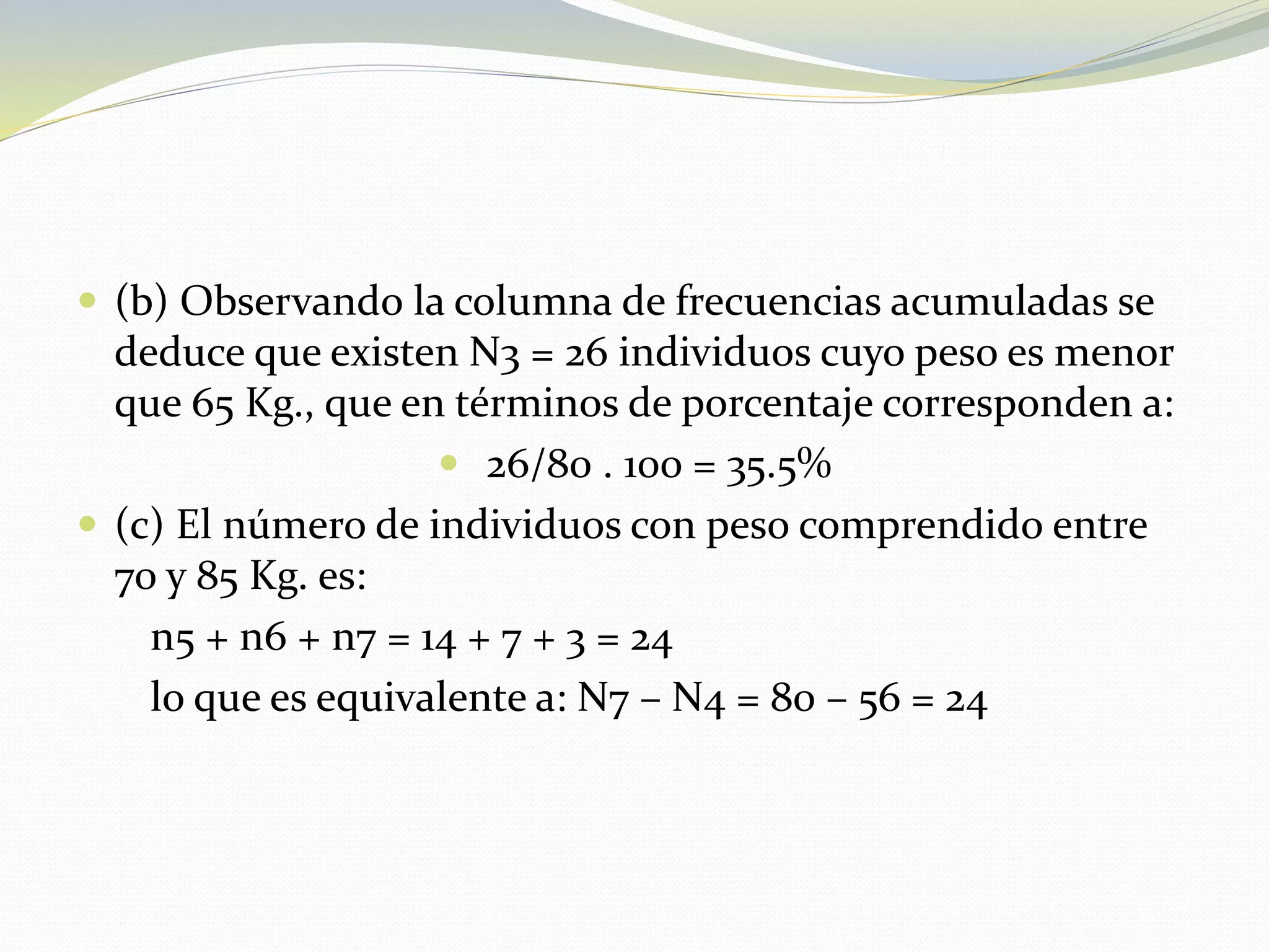  (b) Observando la columna de frecuencias acumuladas se
deduce que existen N3 = 26 individuos cuyo peso es menor
que 65 Kg., que en términos de porcentaje corresponden a:
 26/80 . 100 = 35.5%
 (c) El número de individuos con peso comprendido entre
70 y 85 Kg. es:
n5 + n6 + n7 = 14 + 7 + 3 = 24
lo que es equivalente a: N7 – N4 = 80 – 56 = 24
 