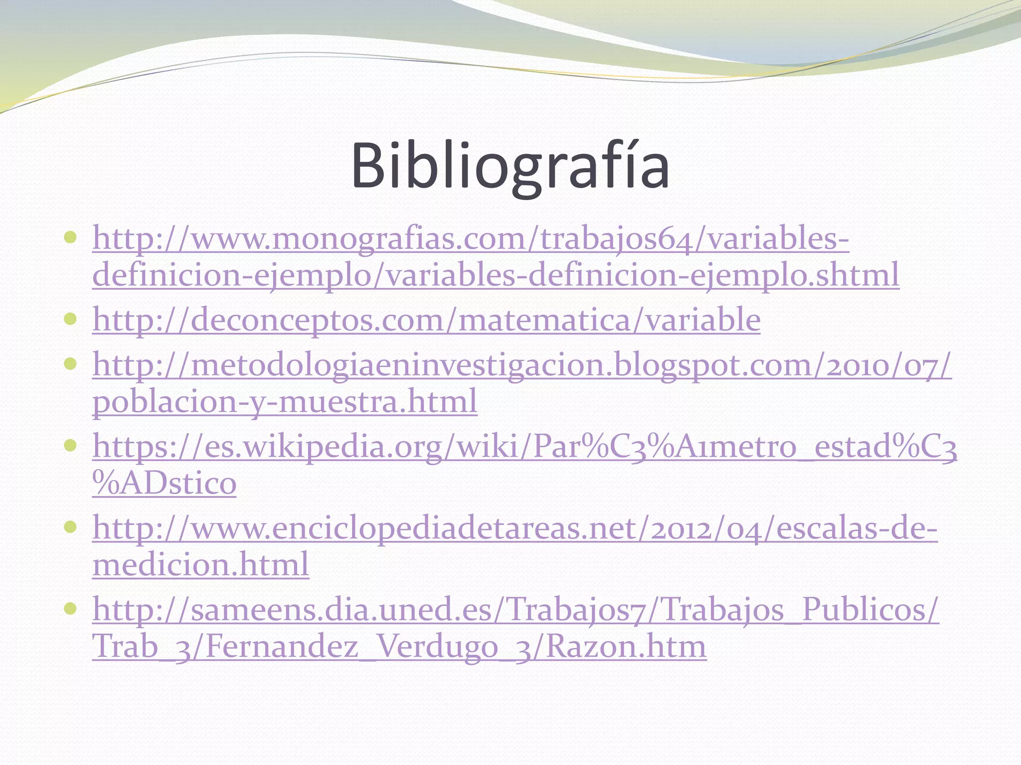 Bibliografía
 http://www.monografias.com/trabajos64/variables-
definicion-ejemplo/variables-definicion-ejemplo.shtml
 http://deconceptos.com/matematica/variable
 http://metodologiaeninvestigacion.blogspot.com/2010/07/
poblacion-y-muestra.html
 https://es.wikipedia.org/wiki/Par%C3%A1metro_estad%C3
%ADstico
 http://www.enciclopediadetareas.net/2012/04/escalas-de-
medicion.html
 http://sameens.dia.uned.es/Trabajos7/Trabajos_Publicos/
Trab_3/Fernandez_Verdugo_3/Razon.htm
 
