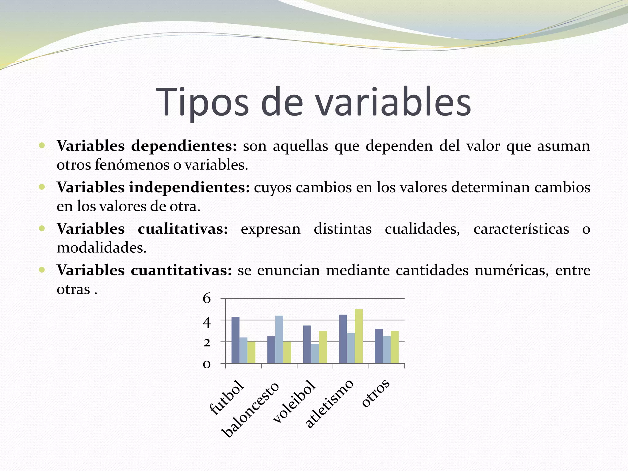 Tipos de variables
 Variables dependientes: son aquellas que dependen del valor que asuman
otros fenómenos o variables.
 Variables independientes: cuyos cambios en los valores determinan cambios
en los valores de otra.
 Variables cualitativas: expresan distintas cualidades, características o
modalidades.
 Variables cuantitativas: se enuncian mediante cantidades numéricas, entre
otras .
0
2
4
6
 
