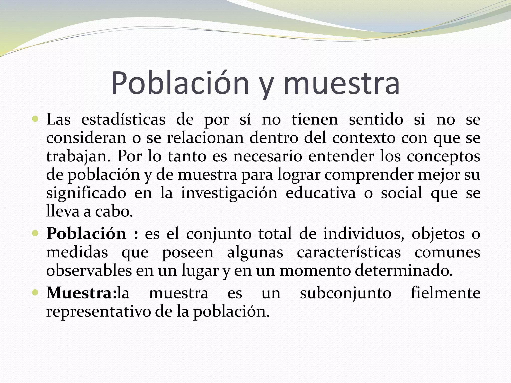Población y muestra
 Las estadísticas de por sí no tienen sentido si no se
consideran o se relacionan dentro del contexto con que se
trabajan. Por lo tanto es necesario entender los conceptos
de población y de muestra para lograr comprender mejor su
significado en la investigación educativa o social que se
lleva a cabo.
 Población : es el conjunto total de individuos, objetos o
medidas que poseen algunas características comunes
observables en un lugar y en un momento determinado.
 Muestra:la muestra es un subconjunto fielmente
representativo de la población.
 