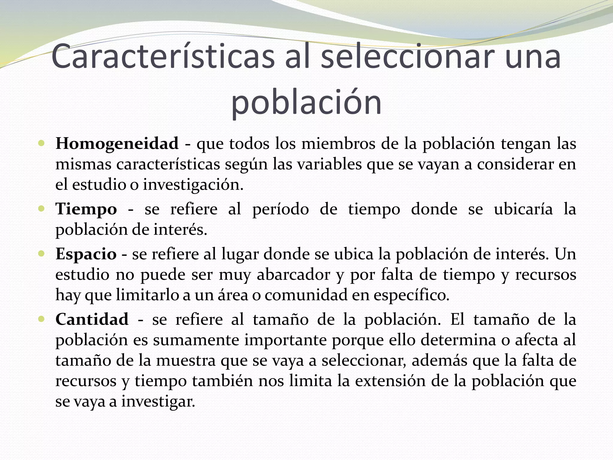 Características al seleccionar una
población
 Homogeneidad - que todos los miembros de la población tengan las
mismas características según las variables que se vayan a considerar en
el estudio o investigación.
 Tiempo - se refiere al período de tiempo donde se ubicaría la
población de interés.
 Espacio - se refiere al lugar donde se ubica la población de interés. Un
estudio no puede ser muy abarcador y por falta de tiempo y recursos
hay que limitarlo a un área o comunidad en específico.
 Cantidad - se refiere al tamaño de la población. El tamaño de la
población es sumamente importante porque ello determina o afecta al
tamaño de la muestra que se vaya a seleccionar, además que la falta de
recursos y tiempo también nos limita la extensión de la población que
se vaya a investigar.
 