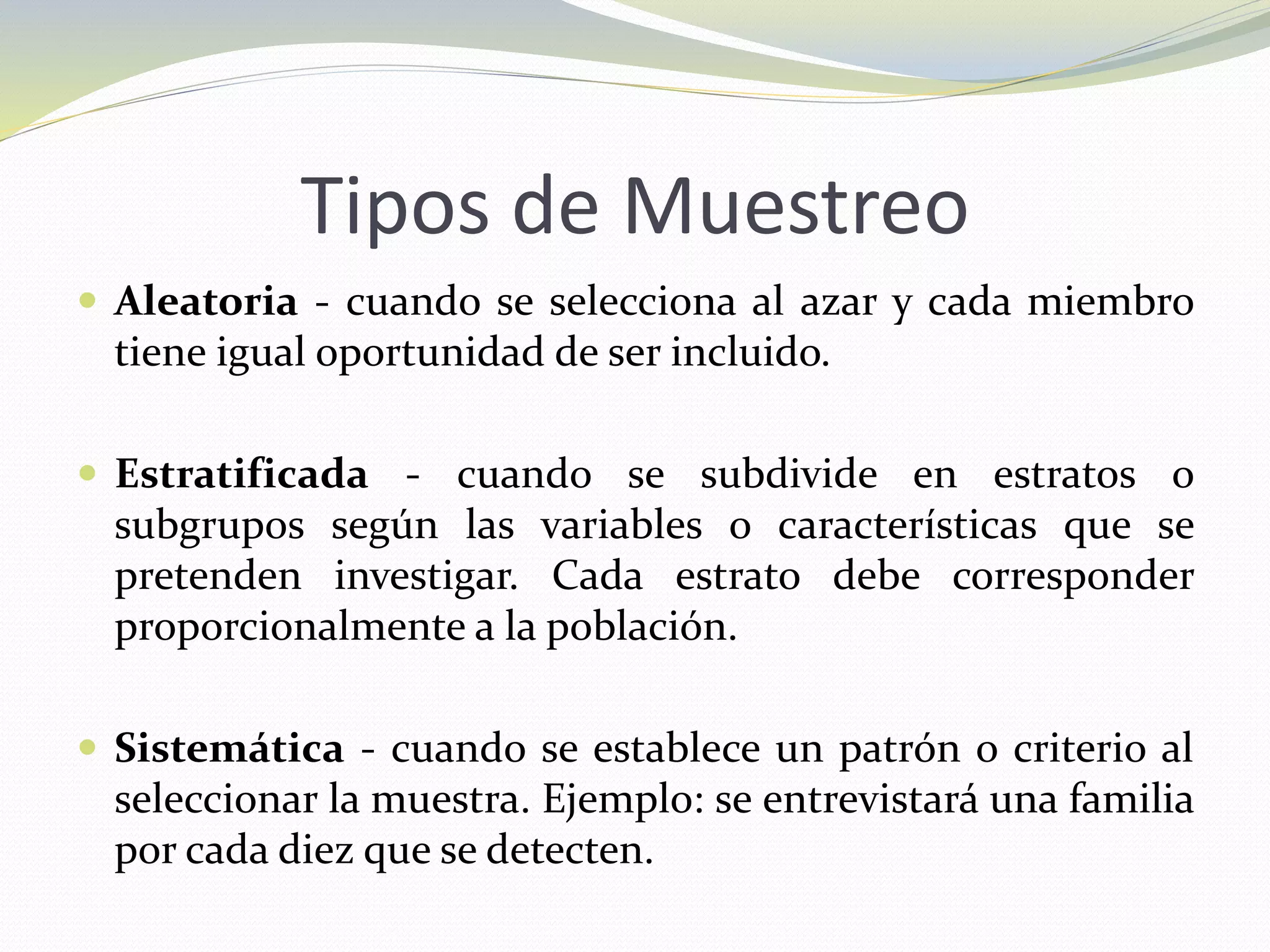 Tipos de Muestreo
 Aleatoria - cuando se selecciona al azar y cada miembro
tiene igual oportunidad de ser incluido.
 Estratificada - cuando se subdivide en estratos o
subgrupos según las variables o características que se
pretenden investigar. Cada estrato debe corresponder
proporcionalmente a la población.
 Sistemática - cuando se establece un patrón o criterio al
seleccionar la muestra. Ejemplo: se entrevistará una familia
por cada diez que se detecten.
 
