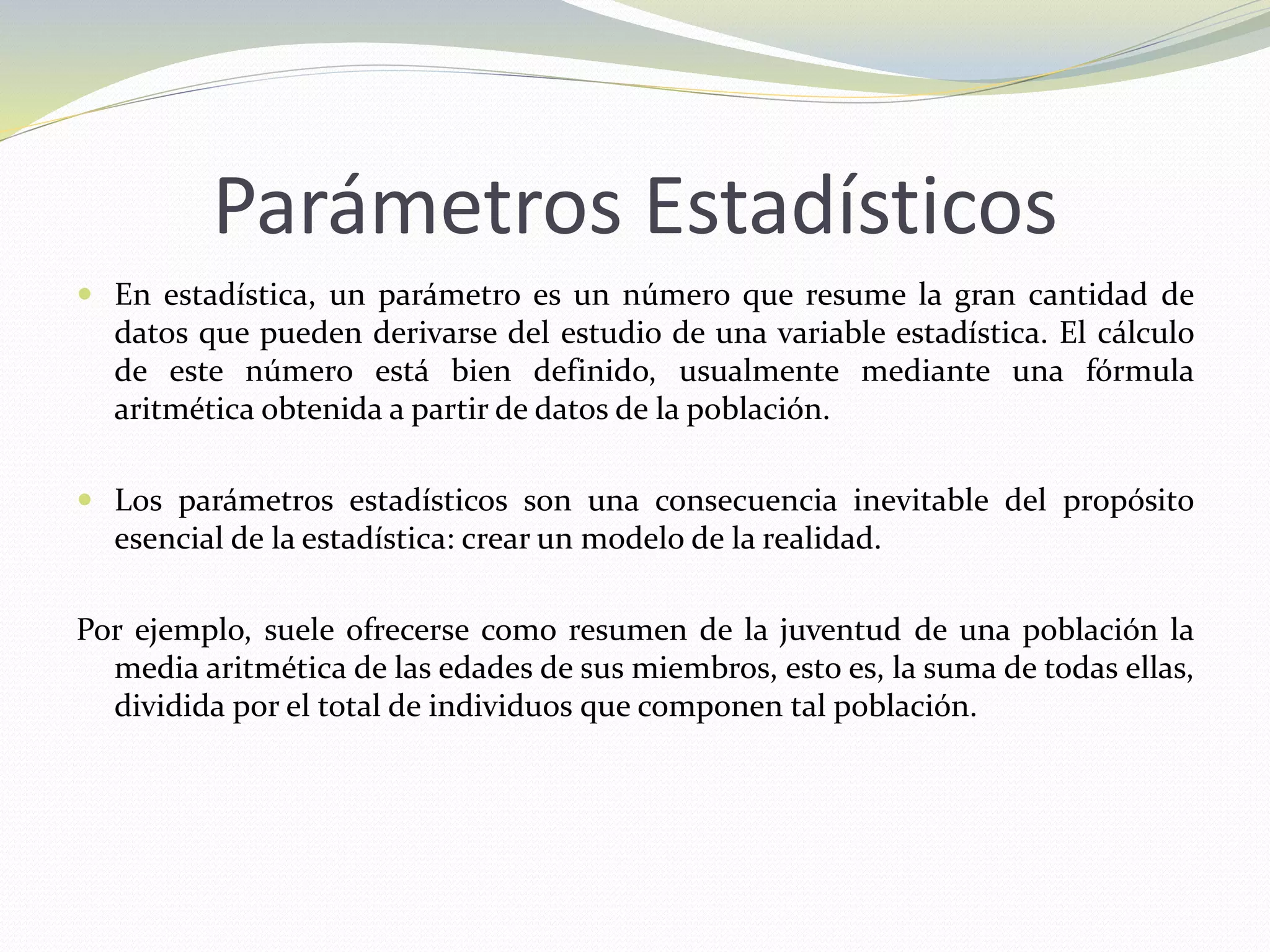 Parámetros Estadísticos
 En estadística, un parámetro es un número que resume la gran cantidad de
datos que pueden derivarse del estudio de una variable estadística. El cálculo
de este número está bien definido, usualmente mediante una fórmula
aritmética obtenida a partir de datos de la población.
 Los parámetros estadísticos son una consecuencia inevitable del propósito
esencial de la estadística: crear un modelo de la realidad.
Por ejemplo, suele ofrecerse como resumen de la juventud de una población la
media aritmética de las edades de sus miembros, esto es, la suma de todas ellas,
dividida por el total de individuos que componen tal población.
 