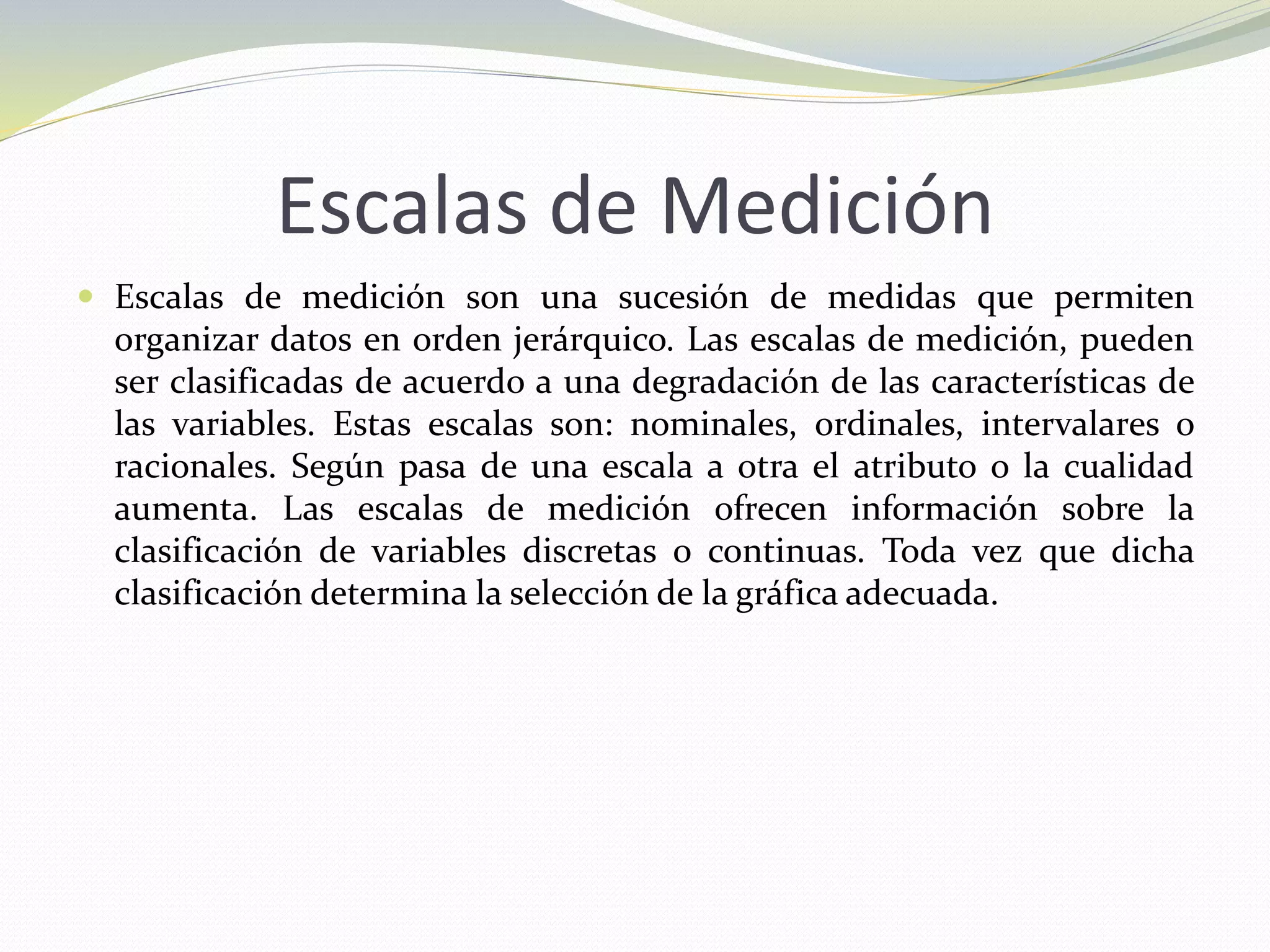 Escalas de Medición
 Escalas de medición son una sucesión de medidas que permiten
organizar datos en orden jerárquico. Las escalas de medición, pueden
ser clasificadas de acuerdo a una degradación de las características de
las variables. Estas escalas son: nominales, ordinales, intervalares o
racionales. Según pasa de una escala a otra el atributo o la cualidad
aumenta. Las escalas de medición ofrecen información sobre la
clasificación de variables discretas o continuas. Toda vez que dicha
clasificación determina la selección de la gráfica adecuada.
 
