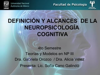 DEFINICIÓN Y ALCANCES DE LA
NEUROPSICOLOGÍA
COGNITIVA
4to Semestre
Teorías y Modelos en NP III
Dra. Gabriela Orozco / Dra. Alicia Vélez
Presenta: Lic. Sofía Cano Galindo
 