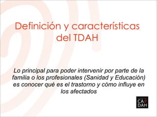 Definición y características
del TDAH
Lo principal para poder intervenir por parte de la
familia o los profesionales (Sanidad y Educación)
es conocer qué es el trastorno y cómo influye en
los afectados
 