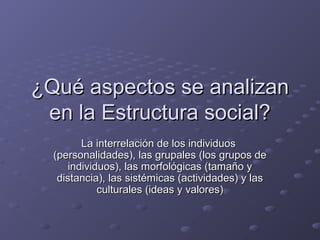 ¿Qué aspectos se analizan¿Qué aspectos se analizan
en la Estructura social?en la Estructura social?
La interrelación de los individuosLa interrelación de los individuos
(personalidades), las grupales (los grupos de(personalidades), las grupales (los grupos de
individuos), las morfológicas (tamaño yindividuos), las morfológicas (tamaño y
distancia), las sistémicas (actividades) y lasdistancia), las sistémicas (actividades) y las
culturales (ideas y valores)culturales (ideas y valores)
 