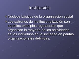 InstituciónInstitución
Núcleos básicos de la organización socialNúcleos básicos de la organización social
Los patrones de institucionalización sonLos patrones de institucionalización son
aquellos principios reguladores queaquellos principios reguladores que
organizan la mayoría de las actividadesorganizan la mayoría de las actividades
de los individuos en la sociedad en pautasde los individuos en la sociedad en pautas
organizacionales definidas.organizacionales definidas.
 