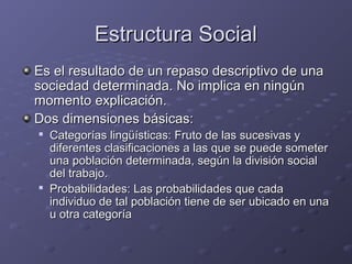 Estructura SocialEstructura Social
Es el resultado de un repaso descriptivo de unaEs el resultado de un repaso descriptivo de una
sociedad determinada. No implica en ningúnsociedad determinada. No implica en ningún
momento explicación.momento explicación.
Dos dimensiones básicas:Dos dimensiones básicas:

Categorías lingüísticas: Fruto de las sucesivas yCategorías lingüísticas: Fruto de las sucesivas y
diferentes clasificaciones a las que se puede someterdiferentes clasificaciones a las que se puede someter
una población determinada, según la división socialuna población determinada, según la división social
del trabajo.del trabajo.

Probabilidades: Las probabilidades que cadaProbabilidades: Las probabilidades que cada
individuo de tal población tiene de ser ubicado en unaindividuo de tal población tiene de ser ubicado en una
u otra categoríau otra categoría
 