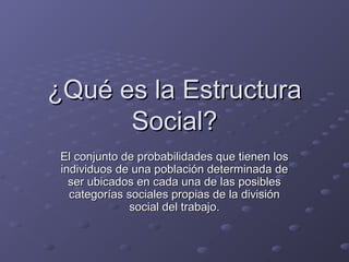 ¿Qué es la Estructura¿Qué es la Estructura
Social?Social?
El conjunto de probabilidades que tienen losEl conjunto de probabilidades que tienen los
individuos de una población determinada deindividuos de una población determinada de
ser ubicados en cada una de las posiblesser ubicados en cada una de las posibles
categorías sociales propias de la divisióncategorías sociales propias de la división
social del trabajo.social del trabajo.
 