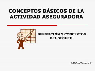 CONCEPTOS BÁSICOS DE LA ACTIVIDAD ASEGURADORA RAIMOND SMITH G DEFINICIÓN Y CONCEPTOS DEL SEGURO   