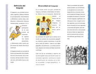 Definición del                        Diversidad del lenguaje                          Todas las variedades del español

            lenguaje                                                                             poseen también una normatividad.
                                           En el mundo existe una gran cantidad de               La más general es la norma de la
El lenguaje es una actividad comuni-       lenguas y múltiples modalidades de hablar-            lengua literaria y sirve para conser-
cativa, cognitiva y reflexiva mediante     las. México no es la excepción. Además del            var la unidad de la lengua; esta es la
la cual expresamos, intercambiamos                                          español        se    encargada de mantener y transmitir
y defendemos nuestras ideas; esta-                                          hablan más de        el mismo lenguaje y significado a los
blecemos y mantenemos relaciones                                            60       lenguas     niños que se crían. Le siguen las nor-
interpersonales; accedemos a la in-                                         indígenas,      la   mas regionales, que son las encarga-
                        formación;                                          mayoría        de    das de reivindicar los usos regionales
                        participamos                                        ellas con     di-    y nacionales del español, tanto del
                        en la cons-                                         versas varian-       oral como del escrito; como ejemplo
                        trucción     del                                    tes.                 de esto se tienen los regionalismo
                        conocimien-                                                              que los caracteriza de una forma
                        to, organiza-      Las variedades del español que se utilizan en el      muy particular para llamar a una
                        mos nuestro        mundo son producto de circunstancias geográfi-        cosa
                        pensamiento        cas, históricas, sociales y económicas. Es por ello
y reflexionamos sobre nuestro pro-         que el hecho de haberse criado en una región
pio proceso de creación discursiva e       geográfica o de pertenecer a un estrato sociocul-
intelectual.                               tural, adquiere una manera de hablar característi-
                                           ca del lugar.
El lenguaje presenta una variedad de
formas que dependen de las finalida-       Cada una de las variedades y registros de
des de la comunicación, de los inter-      uso del español tiene una función social. Las
locutores, del tipo de texto o interac-    variedades regionales constituyen el medio
ción oral, y del medio en que se con-      de identificación del individuo con la fami-
cretan.                                    lia, la localidad, la región geográfica e, in-
                                           cluso, la nación.
 