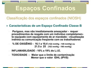 Espaços Confinados
Classificação dos espaços confinados (NIOSH)
 Características de um Espaço Confinado Classe B
◦ Perigoso, mas não imediatamente ameaçador - requer
procedimentos de resgate com um indivíduo completamen-
te equipado com equipamento de ar mandado - visualização
indireta ou comunicação freqüente com os trabalhadores
◦ % DE OXIGÊNIO - 16.1 a 19,4 (122 mmHg - 149 mmHg) ou
21.5 a 25 (163 mmHg - 190 mmHg)
◦ INFLAMABILIDADE - 10% a 19% do L.I.E.
◦ TOXICIDADE - Maior que o limite de contaminação
Menor que o valor IDHL (IPVS)
 