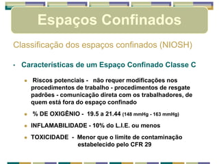Classificação dos espaços confinados (NIOSH)
• Características de um Espaço Confinado Classe C
 Riscos potenciais - não requer modificações nos
procedimentos de trabalho - procedimentos de resgate
padrões - comunicação direta com os trabalhadores, de
quem está fora do espaço confinado
 % DE OXIGÊNIO - 19.5 a 21.44 (148 mmHg - 163 mmHg)
 INFLAMABILIDADE - 10% do L.I.E. ou menos
 TOXICIDADE - Menor que o limite de contaminação
estabelecido pelo CFR 29
Espaços Confinados
 