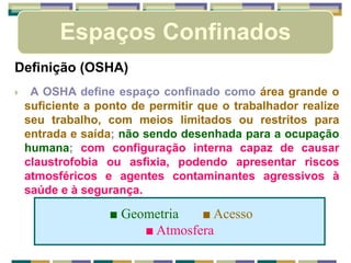Espaços Confinados
■ Geometria ■ Acesso
■ Atmosfera
Definição (OSHA)
 A OSHA define espaço confinado como área grande o
suficiente a ponto de permitir que o trabalhador realize
seu trabalho, com meios limitados ou restritos para
entrada e saída; não sendo desenhada para a ocupação
humana; com configuração interna capaz de causar
claustrofobia ou asfixia, podendo apresentar riscos
atmosféricos e agentes contaminantes agressivos à
saúde e à segurança.
 