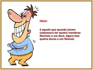 idoso :   é aquele que quando jovem costumava ter quatro membros flexíveis e um duro. Agora tem quatro duros e um flexível. 