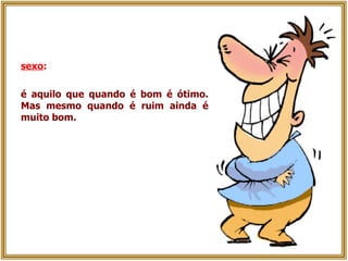 sexo :   é aquilo que quando é bom é ótimo. Mas mesmo quando é ruim ainda é muito bom. 