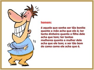 homem:   é aquele que sonha ser tão bonito quanto a mãe acha que ele é; ter tanto dinheiro quanto o filho dele acha que tem; ter tantas mulheres quanto a mulher dele acha que ele tem; e ser tão bom de cama como ele acha que é.   