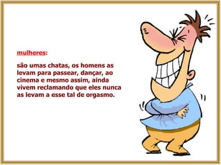 mulheres :   são umas chatas, os homens as levam para passear, dançar, ao cinema e mesmo assim, ainda vivem reclamando que eles nunca as levam a esse tal de orgasmo.   