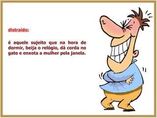 distraído:   é aquele sujeito que na hora de dormir, beija o relógio, dá corda no gato e enxota a mulher pela janela. 
