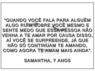 ““QUANDO VOCÊ FALA PARA ALGUÉMQUANDO VOCÊ FALA PARA ALGUÉM
ALGO RUIM SOBRE VOCÊ MESMO EALGO RUIM SOBRE VOCÊ MESMO E
SENTE MEDO QUE ESSA PESSOA NÃOSENTE MEDO QUE ESSA PESSOA NÃO
VENHA A TE AMAR POR CAUSA DISSO,VENHA A TE AMAR POR CAUSA DISSO,
AÍ VOCÊ SE SURPREENDE, JÁ QUEAÍ VOCÊ SE SURPREENDE, JÁ QUE
NÃO SÓ CONTINUAM TE AMANDO,NÃO SÓ CONTINUAM TE AMANDO,
COMO AGORA TE AMAM MAIS AINDA”.COMO AGORA TE AMAM MAIS AINDA”.
SAMANTHA, 7 ANOSSAMANTHA, 7 ANOS
 