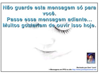 Não guarde esta mensagem só paraNão guarde esta mensagem só para
você.você.
Passe essa mensagem adiante...Passe essa mensagem adiante...
Muitos gostariam de ouvir isso hoje.Muitos gostariam de ouvir isso hoje.
Revisado por Dani *Lara*
+ Mensagens em PPS no site http://www.janelaparaomar.net
 