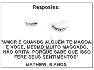 Respostas:Respostas:
““AMOR É QUANDO ALGUÉM TE MAGOA,AMOR É QUANDO ALGUÉM TE MAGOA,
E VOCÊ, MESMO MUITO MAGOADO,E VOCÊ, MESMO MUITO MAGOADO,
NÃO GRITA, PORQUE SABE QUE ISSONÃO GRITA, PORQUE SABE QUE ISSO
FERE SEUS SENTIMENTOS”.FERE SEUS SENTIMENTOS”.
MATHEW, 6 ANOSMATHEW, 6 ANOS
 