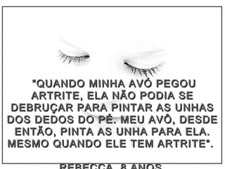 ““QUANDO MINHA AVÓ PEGOUQUANDO MINHA AVÓ PEGOU
ARTRITE, ELA NÃO PODIA SEARTRITE, ELA NÃO PODIA SE
DEBRUÇAR PARA PINTAR AS UNHASDEBRUÇAR PARA PINTAR AS UNHAS
DOS DEDOS DO PÉ. MEU AVÔ, DESDEDOS DEDOS DO PÉ. MEU AVÔ, DESDE
ENTÃO, PINTA AS UNHA PARA ELA.ENTÃO, PINTA AS UNHA PARA ELA.
MESMO QUANDO ELE TEM ARTRITE”.MESMO QUANDO ELE TEM ARTRITE”.
 