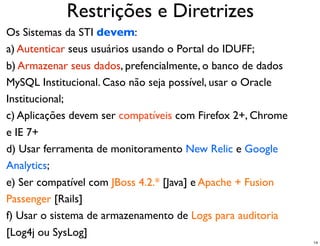 Restrições e Diretrizes
Os Sistemas da STI devem:
a) Autenticar seus usuários usando o Portal do IDUFF;
b) Armazenar seus dados, prefencialmente, o banco de dados
MySQL Institucional. Caso não seja possível, usar o Oracle
Institucional;
c) Aplicações devem ser compatíveis com Firefox 2+, Chrome
e IE 7+
d) Usar ferramenta de monitoramento New Relic e Google
Analytics;
e) Ser compatível com JBoss 4.2.* [Java] e Apache + Fusion
Passenger [Rails]
f) Usar o sistema de armazenamento de Logs para auditoria
[Log4j ou SysLog]
                                                             14
 