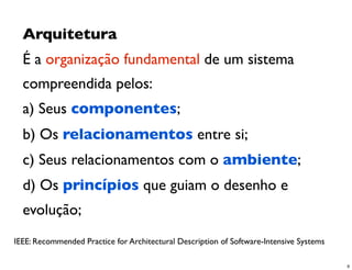 Arquitetura
  É a organização fundamental de um sistema
  compreendida pelos:
  a) Seus componentes;
  b) Os relacionamentos entre si;
  c) Seus relacionamentos com o ambiente;
  d) Os princípios que guiam o desenho e
  evolução;
IEEE: Recommended Practice for Architectural Description of Software-Intensive Systems

                                                                                         9
 