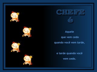 CHEFE é Aquele  que vem cedo quando você vem tarde,  e tarde quando você  vem cedo.  