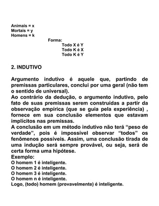 Animais = x
Mortais = y
Homens = k
                Forma:
                      Todo X é Y
                      Todo K é X
                      Todo K é Y


2. INDUTIVO

Argumento indutivo é aquele que, partindo de
premissas particulares, conclui por uma geral (não tem
o sentido de universal).
Ao contrário da dedução, o argumento indutivo, pelo
fato de suas premissas serem construídas a partir da
observação empírica (que se guia pela experiência) ,
fornece em sua conclusão elementos que estavam
implícitos nas premissas.
A conclusão em um método indutivo não terá “peso de
verdade”, pois é impossível observar “todos” os
fenômenos possíveis. Assim, uma conclusão tirada de
uma indução será sempre provável, ou seja, será de
certa forma uma hipótese.
Exemplo:
O homem 1 é inteligente.
O homem 2 é inteligente.
O homem 3 é inteligente.
O homem n é inteligente.
Logo, (todo) homem (provavelmente) é inteligente.
 