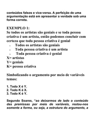 conteúdos falsos e vice-versa. A perfeição de uma
argumentação está em apresentar a verdade sob uma
forma correta.

EXEMPLO 1:
Se todos os artistas são geniais e se toda pessoa
criativa é um artista, então podemos concluir com
certeza que toda pessoa criativa é genial
  1-  Todos os artistas são geniais
  2-  Toda pessoa criativa é um artista
  3-  Toda pessoa criativa é genial
X= artistas
Y= geniais
K= pessoa criativa

Simbolizando o argumento por meio de variáveis
temos:
1. Todo X é Y.
2. Todo K é X.
3. Todo K é Y.

Segundo Soares, “ao deixarmos de lado o conteúdo
das premissas por meio de variáveis, restou-nos
somente a forma, ou seja, a estrutura do argumento, a
 
