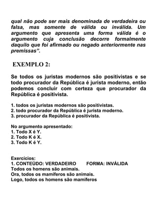 qual não pode ser mais denominada de verdadeira ou
falsa, mas somente de válida ou inválida. Um
argumento que apresenta uma forma válida é o
argumento cuja conclusão decorre formalmente
daquilo que foi afirmado ou negado anteriormente nas
premissas”.

EXEMPLO 2:
Se todos os juristas modernos são positivistas e se
todo procurador da República é jurista moderno, então
podemos concluir com certeza que procurador da
República é positivista.

1. todos os juristas modernos são positivistas.
2. todo procurador da República é jurista moderno.
3. procurador da República é positivista.

No argumento apresentado:
1. Todo X é Y.
2. Todo K é X.
3. Todo K é Y.


Exercícios:
1. CONTEÚDO: VERDADEIRO         FORMA: INVÁLIDA
Todos os homens são animais.
Ora, todos os mamíferos são animais.
Logo, todos os homens são mamíferos
 