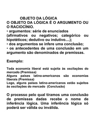 OBJETO DA LÓGICA
O OBJETO DA LÓGICA É O ARGUMENTO OU
O RACIOCÍNIO.
• argumentos: série de enunciados
(afirmativos ou negativos; categórico ou
hipotéticos; dedutivo ou indutivo....);
• dos argumentos se infere uma conclusão;
• os antecedentes de uma conclusão em um
argumento são denominados de premissas.

Exemplo:
Toda economia liberal está sujeita às oscilações do
mercado (Premissa)
Alguns países latino-americanos são economias
liberais (Premissa)
Logo, alguns países latino-americanos estão sujeitos
às oscilações do mercado (Conclusão)

O processo pelo qual tiramos uma conclusão
de premissas dadas recebe o nome de
inferência lógica. Uma inferência lógica só
poderá ser válida ou inválida.
 