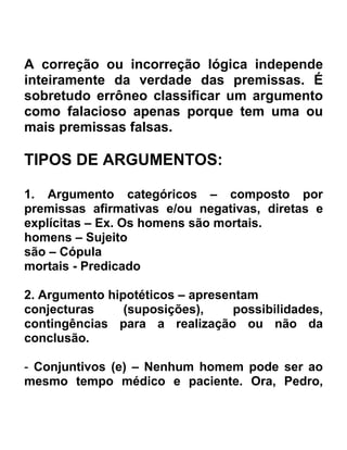A correção ou incorreção lógica independe
inteiramente da verdade das premissas. É
sobretudo errôneo classificar um argumento
como falacioso apenas porque tem uma ou
mais premissas falsas.

TIPOS DE ARGUMENTOS:

1. Argumento categóricos – composto por
premissas afirmativas e/ou negativas, diretas e
explícitas – Ex. Os homens são mortais.
homens – Sujeito
são – Cópula
mortais - Predicado

2. Argumento hipotéticos – apresentam
conjecturas     (suposições),     possibilidades,
contingências para a realização ou não da
conclusão.

- Conjuntivos (e) – Nenhum homem pode ser ao
mesmo tempo médico e paciente. Ora, Pedro,
 