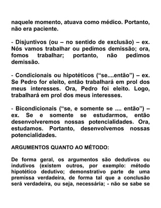 naquele momento, atuava como médico. Portanto,
não era paciente.

- Disjuntivos (ou – no sentido de exclusão) – ex.
Nós vamos trabalhar ou pedimos demissão; ora,
fomos     trabalhar;  portanto,   não   pedimos
demissão.

- Condicionais ou hipotéticos (“se....então”) – ex.
Se Pedro for eleito, então trabalhará em prol dos
meus interesses. Ora, Pedro foi eleito. Logo,
trabalhará em prol dos meus interesses.

- Bicondicionais (“se, e somente se .... então”) –
ex. Se e somente se estudarmos, então
desenvolveremos nossas potencialidades. Ora,
estudamos. Portanto, desenvolvemos nossas
potencialidades.

ARGUMENTOS QUANTO AO MÉTODO:

De forma geral, os argumentos são dedutivos ou
indutivos (existem outros, por exemplo: método
hipotético dedutivo; demonstrativo parte de uma
premissa verdadeira, de forma tal que a conclusão
será verdadeira, ou seja, necessária; - não se sabe se
 