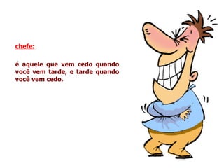 chefe:   é aquele que vem cedo quando você vem tarde, e tarde quando você vem cedo. 